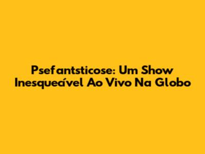 Psefantsticose: Um Show Inesquecível Ao Vivo Na Globo