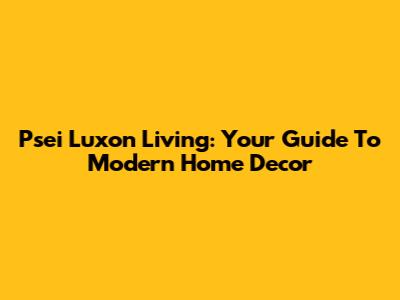 Psei Luxon Living: Your Guide To Modern Home Decor