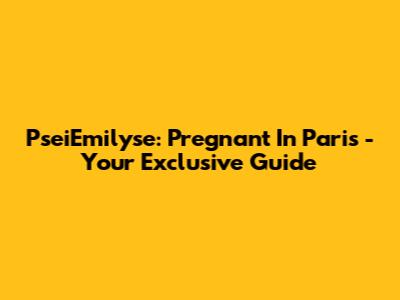 PseiEmilyse: Pregnant In Paris - Your Exclusive Guide
