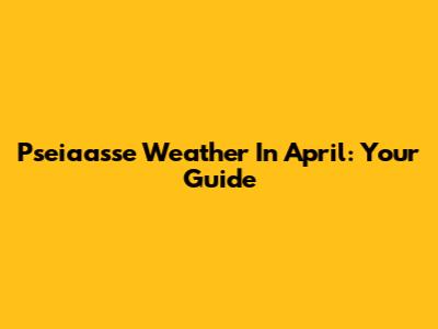Pseiaasse Weather In April: Your Guide