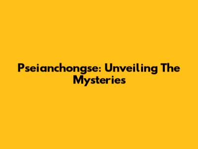 Pseianchongse: Unveiling The Mysteries