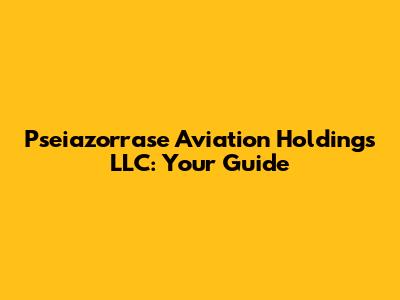 Pseiazorrase Aviation Holdings LLC: Your Guide