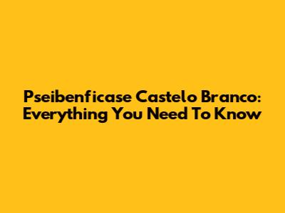 Pseibenficase Castelo Branco: Everything You Need To Know