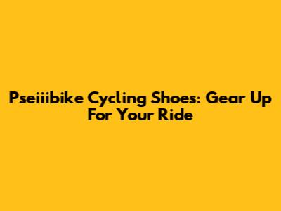 Pseiiibike Cycling Shoes: Gear Up For Your Ride