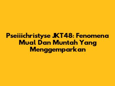 Pseiiichristyse JKT48: Fenomena Mual Dan Muntah Yang Menggemparkan