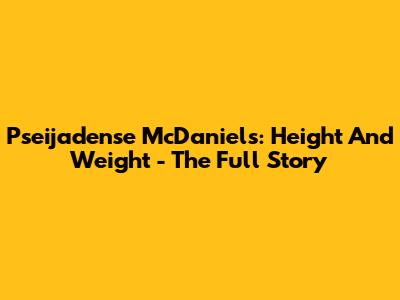 Pseijadense McDaniels: Height And Weight - The Full Story