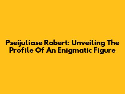 Pseijuliase Robert: Unveiling The Profile Of An Enigmatic Figure