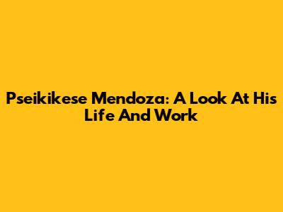 Pseikikese Mendoza: A Look At His Life And Work