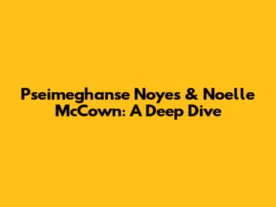 Pseimeghanse Noyes & Noelle McCown: A Deep Dive