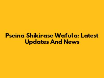Pseina Shikirase Wafula: Latest Updates And News