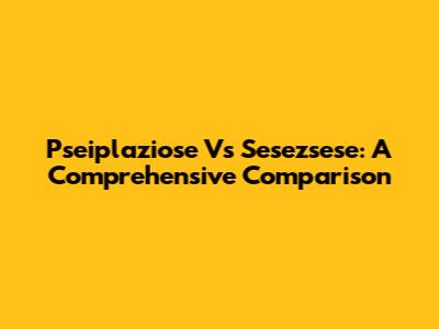 Pseiplaziose Vs Sesezsese: A Comprehensive Comparison
