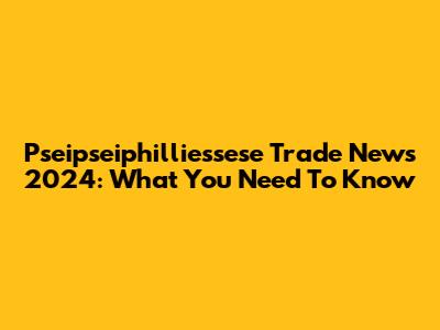 Pseipseiphilliessese Trade News 2024: What You Need To Know