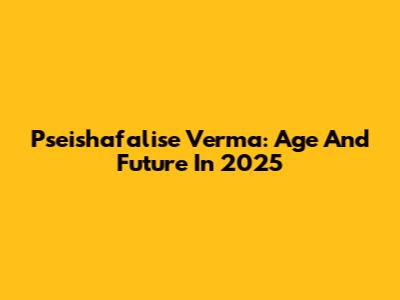 Pseishafalise Verma: Age And Future In 2025