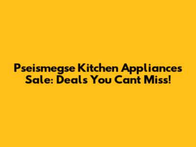 Pseismegse Kitchen Appliances Sale: Deals You Can't Miss!