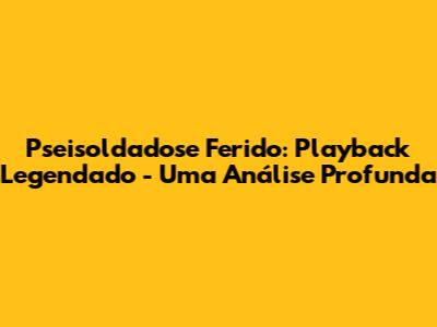 Pseisoldadose Ferido: Playback Legendado - Uma Análise Profunda