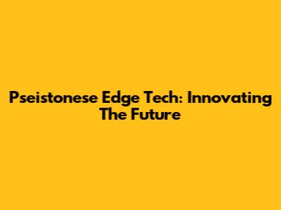 Pseistonese Edge Tech: Innovating The Future