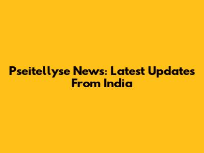 Pseitellyse News: Latest Updates From India