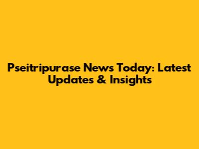 Pseitripurase News Today: Latest Updates & Insights