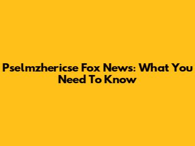Pselmzhericse Fox News: What You Need To Know
