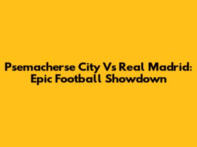 Psemacherse City Vs Real Madrid: Epic Football Showdown