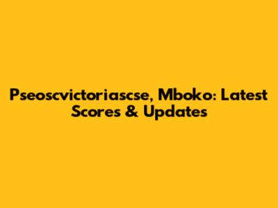 Pseoscvictoriascse, Mboko: Latest Scores & Updates
