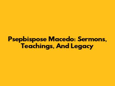 Psepbispose Macedo: Sermons, Teachings, And Legacy