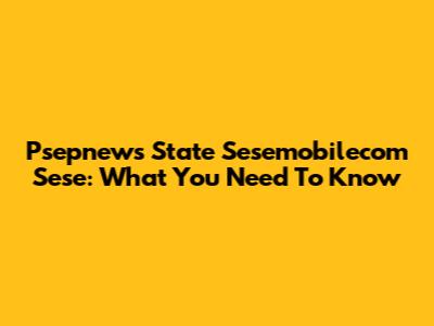 Psepnews State Sesemobilecom Sese: What You Need To Know