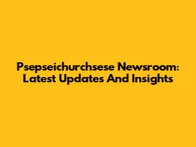 Psepseichurchsese Newsroom: Latest Updates And Insights