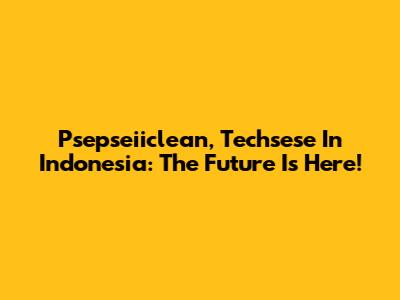 Psepseiiclean, Techsese In Indonesia: The Future Is Here!