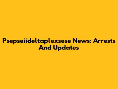 Psepseiideltaplexsese News: Arrests And Updates