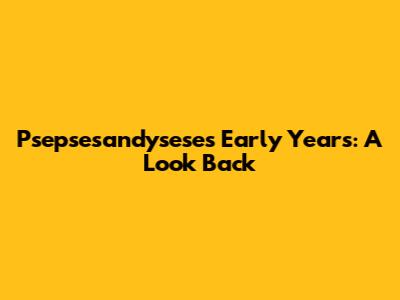 Psepsesandysese's Early Years: A Look Back