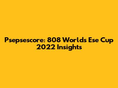 Psepsescore: 808 Worlds Ese Cup 2022 Insights