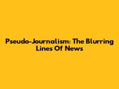 Pseudo-Journalism: The Blurring Lines Of News