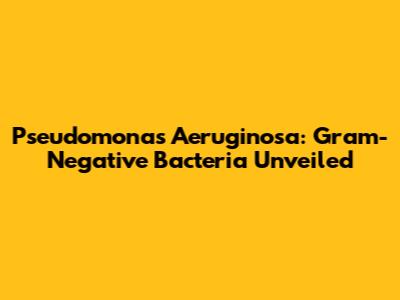 Pseudomonas Aeruginosa: Gram-Negative Bacteria Unveiled