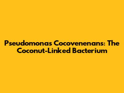 Pseudomonas Cocovenenans: The Coconut-Linked Bacterium