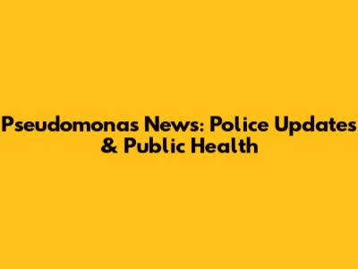 Pseudomonas News: Police Updates & Public Health