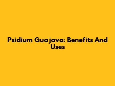 Psidium Guajava: Benefits And Uses