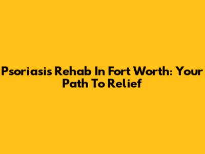 Psoriasis Rehab In Fort Worth: Your Path To Relief