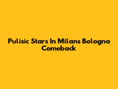 Pulisic Stars In Milan's Bologna Comeback
