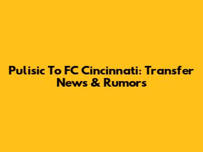 Pulisic To FC Cincinnati: Transfer News & Rumors