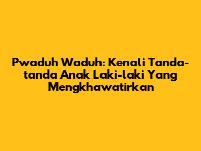Pwaduh Waduh: Kenali Tanda-tanda Anak Laki-laki Yang Mengkhawatirkan
