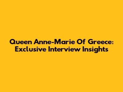 Queen Anne-Marie Of Greece: Exclusive Interview Insights