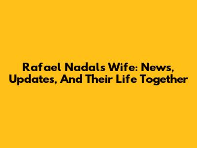 Rafael Nadal's Wife: News, Updates, And Their Life Together