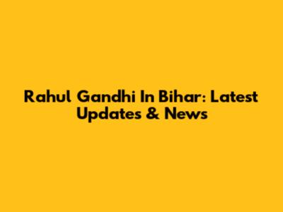 Rahul Gandhi In Bihar: Latest Updates & News