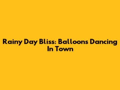 Rainy Day Bliss: Balloons Dancing In Town