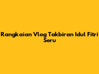 Rangkaian Vlog Takbiran Idul Fitri Seru