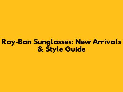 Ray-Ban Sunglasses: New Arrivals & Style Guide