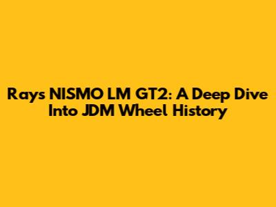 Rays NISMO LM GT2: A Deep Dive Into JDM Wheel History