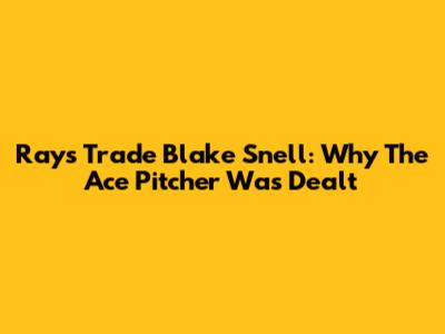 Rays Trade Blake Snell: Why The Ace Pitcher Was Dealt