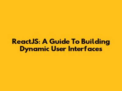 ReactJS: A Guide To Building Dynamic User Interfaces